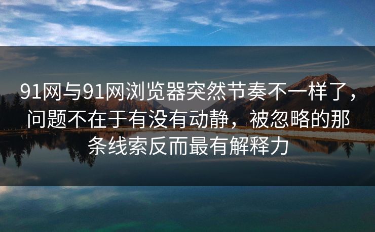 91网与91网浏览器突然节奏不一样了，问题不在于有没有动静，被忽略的那条线索反而最有解释力