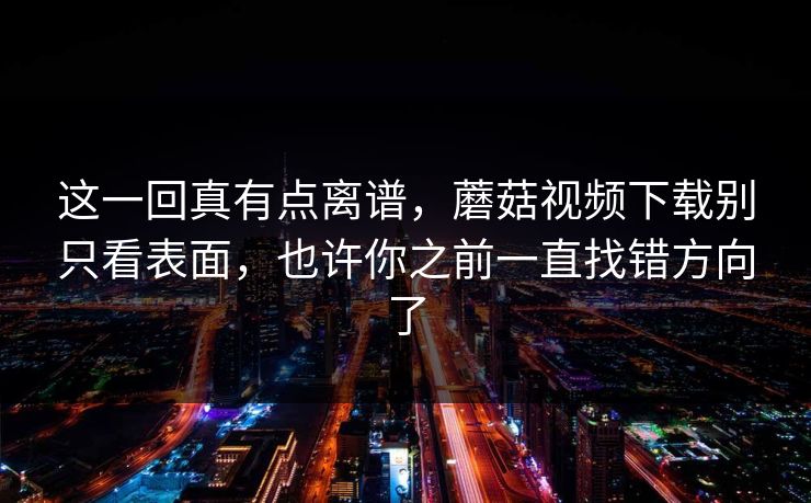 这一回真有点离谱，蘑菇视频下载别只看表面，也许你之前一直找错方向了