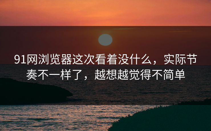 91网浏览器这次看着没什么，实际节奏不一样了，越想越觉得不简单